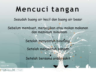Mencuci tangan
Sesudah buang air kecil dan buang air besar
Sebelum membuat, menyajikan atau makan makanan
dan meminum minumam
Setelah menyentuh binatang
Setelah menyentuh sampah
Setelah bersama orang sakit
 