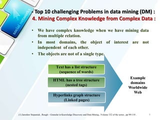 • We have complex knowledge when we have mining data
from multiple relation.
• In most domains, the object of interest are not
independent of each other.
• The objects are not of a single type.
8
HTML has a tree structure
(nested tags)
Text has a list structure
(sequence of words)
Hyperlinks graph structure
(Linked pages)
Example
domains
Worldwide
Web
(1) Jarosław Stepaniuk , Rough – Granular in Knowledge Discovery and Data Mining , Volume 152 of the series , pp 99-110 .
- Top 10 challenging Problems in data mining (DM) :
4. Mining Complex Knowledge from Complex Data :
 