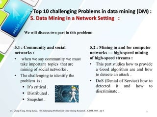 5.1 : Community and social
networks :
• when we say community we must
take important topics that are
mining of social networks .
• The challenging to identify the
problem is :
 It’s critical .
 Distributed .
 Snapshot .
9
5.2 : Mining in and for computer
networks — high-speed mining
of high-speed streams :
• This part studies how to provide
a Good algorithm are and how
to detecte an attack .
• DoS (Denial of Service) how to
detected it and how to
discriminate .
We will discuss two part in this problem:
(1) Qiang Yang, Hong Kong , 10 Challenging Problems in Data Mining Research , ICDM 2005 , pp 8.
- Top 10 challenging Problems in data mining (DM) :
5. Data Mining in a Network Setting :
 