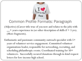 Common Profile Formats: Paragraph
(Adjective) (Career title true of you now and relates to the job) with
  __+ years experience in (or other description of skills if > 3 yrs).
  (More fragments).

Enthusiastic and passionate community outreach specialist with 5+
  years of volunteer service engagement. Committed volunteer
  organizations leader, responsible for networking, recruiting, and
  scheduling philanthropic events. Coordinated training for 50+
  volunteers. Successfully secured donations through in-kind request
  letters for low-income high school.
 