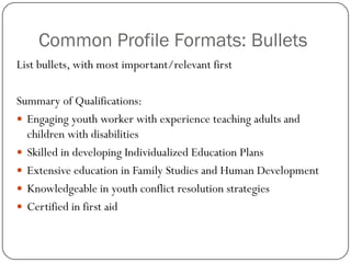 Common Profile Formats: Bullets
List bullets, with most important/relevant first

Summary of Qualifications:
 Engaging youth worker with experience teaching adults and
  children with disabilities
 Skilled in developing Individualized Education Plans
 Extensive education in Family Studies and Human Development
 Knowledgeable in youth conflict resolution strategies
 Certified in first aid
 