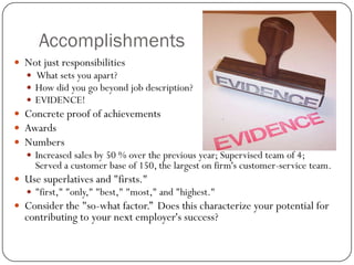 Accomplishments
 Not just responsibilities
    What sets you apart?
    How did you go beyond job description?
    EVIDENCE!
 Concrete proof of achievements
 Awards
 Numbers
    Increased sales by 50 % over the previous year; Supervised team of 4;
     Served a customer base of 150, the largest on firm's customer-service team.
 Use superlatives and "firsts."
    "first," "only," "best," "most," and "highest."
 Consider the "so-what factor.” Does this characterize your potential for
  contributing to your next employer's success?
 
