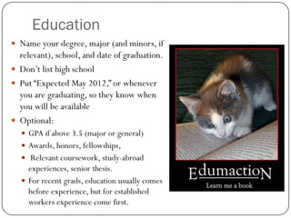Education
 Name your degree, major (and minors, if
  relevant), school, and date of graduation.
 Don’t list high school
 Put “Expected May 2012,” or whenever
  you are graduating, so they know when
  you will be available
 Optional:
   GPA if above 3.5 (major or general)
   Awards, honors, fellowships,
   Relevant coursework, study-abroad
    experiences, senior thesis.
   For recent grads, education usually comes
    before experience, but for established
    workers experience come first.
 