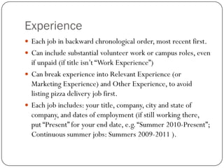 Experience
 Each job in backward chronological order, most recent first.
 Can include substantial volunteer work or campus roles, even
  if unpaid (if title isn’t “Work Experience”)
 Can break experience into Relevant Experience (or
  Marketing Experience) and Other Experience, to avoid
  listing pizza delivery job first.
 Each job includes: your title, company, city and state of
  company, and dates of employment (if still working there,
  put “Present” for your end date, e.g. “Summer 2010-Present”;
  Continuous summer jobs: Summers 2009-2011 ).
 