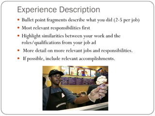 Experience Description
 Bullet point fragments describe what you did (2-5 per job)
 Most relevant responsibilities first
 Highlight similarities between your work and the
  roles/qualifications from your job ad
 More detail on more relevant jobs and responsibilities.
 If possible, include relevant accomplishments.
 