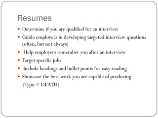 Resumes
 Determine if you are qualified for an interview
 Guide employers in developing targeted interview questions
    (often, but not always)
    Help employers remember you after an interview
   Target specific jobs
    Include headings and bullet points for easy reading
   Showcase the best work you are capable of producing
    (Typo = DEATH)
 