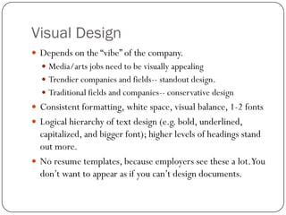 Visual Design
 Depends on the “vibe” of the company.
   Media/arts jobs need to be visually appealing
   Trendier companies and fields-- standout design.
   Traditional fields and companies-- conservative design
 Consistent formatting, white space, visual balance, 1-2 fonts
 Logical hierarchy of text design (e.g. bold, underlined,
  capitalized, and bigger font); higher levels of headings stand
  out more.
 No resume templates, because employers see these a lot.You
  don’t want to appear as if you can’t design documents.
 