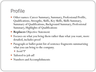 Profile
 Other names: Career Summary, Summary, Professional Profile,
  Qualifications, Strengths, Skills, Key Skills, Skills Summary,
  Summary of Qualifications, Background Summary, Professional
  Summary, Highlights of Qualifications
 Replaces Objective Statement
 Focuses on what you bring them rather than what you want, more
  detailed, includes proof
 Paragraph or bullet point list of sentence fragments summarizing
  what you can bring to the company.
   Avoid “I”
 Tailored to job ad!
 Numbers and Accomplishments
 