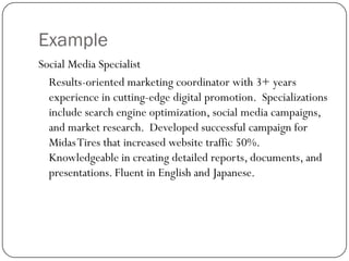 Example
Social Media Specialist
  Results-oriented marketing coordinator with 3+ years
  experience in cutting-edge digital promotion. Specializations
  include search engine optimization, social media campaigns,
  and market research. Developed successful campaign for
  Midas Tires that increased website traffic 50%.
  Knowledgeable in creating detailed reports, documents, and
  presentations. Fluent in English and Japanese.
 