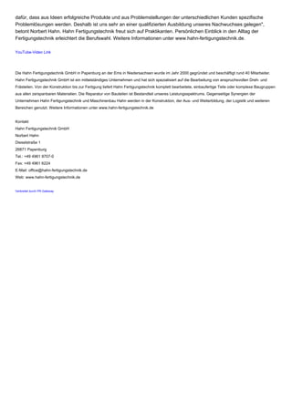 dafür, dass aus Ideen erfolgreiche Produkte und aus Problemstellungen der unterschiedlichen Kunden spezifische
Problemlösungen werden. Deshalb ist uns sehr an einer qualifizierten Ausbildung unseres Nachwuchses gelegen",
betont Norbert Hahn. Hahn Fertigungstechnik freut sich auf Praktikanten. Persönlichen Einblick in den Alltag der
Fertigungstechnik erleichtert die Berufswahl. Weitere Informationen unter www.hahn-fertigungstechnik.de.
YouTube-Video Link
Die Hahn Fertigungstechnik GmbH in Papenburg an der Ems in Niedersachsen wurde im Jahr 2000 gegründet und beschäftigt rund 40 Mitarbeiter.
Hahn Fertigungstechnik GmbH ist ein mittelständiges Unternehmen und hat sich spezialisiert auf die Bearbeitung von anspruchsvollen Dreh- und
Frästeilen. Von der Konstruktion bis zur Fertigung liefert Hahn Fertigungstechnik komplett bearbeitete, einbaufertige Teile oder komplexe Baugruppen
aus allen zerspanbaren Materialien. Die Reparatur von Bauteilen ist Bestandteil unseres Leistungsspektrums. Gegenseitige Synergien der
Unternehmen Hahn Fertigungstechnik und Maschinenbau Hahn werden in der Konstruktion, der Aus- und Weiterbildung, der Logistik und weiteren
Bereichen genutzt. Weitere Informationen unter www.hahn-fertigungstechnik.de
Kontakt
Hahn Fertigungstechnik GmbH
Norbert Hahn
Dieselstraße 1
26871 Papenburg
Tel.: +49 4961 9707-0
Fax: +49 4961 6224
E-Mail: office@hahn-fertigungstechnik.de
Web: www.hahn-fertigungstechnik.de
Verbreitet durch PR-Gateway
 
