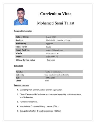 Curriculum Vitae
Mohamed Sami Talaat
Personal information
1 April 1989Date of Birth :
Eltal elkabir - Ismailia - EgyptAddress
EgyptianNationality
SingleSocial status
msamy43@gmail.comEmail Address
00201208552762Mobile
0020643991745Phone
Military Service status Exempted
Education
Faculty of commerce ,Faculty :
Suez canal university in IsmailiaUniversity
1st May 2010Date
Grade faire
Training courses:
1. Marketing from Osman Ahmed Osman organization.
2. Cisco IT essential PC software and hardware assembly, maintenance and
troubleshooting.
3. Human development.
4. International Computer Driving License (ICDL) .
5. Occupational safety & health associated (OSHA )
 