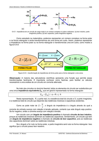 SINAIS SENOIDAIS: TENSÃO E CORRENTE ALTERNADAS
Prof. Fernando L. R. Mussoi CEFET/SC - Gerência Educacional de Eletrônica
100
(a)
Re
Im
Z=R+jXL
R
+jXL
+φ
|Z|
(b)
-φ
Re
Im
Z=R-jXL
R
-jXL
|Z|
6.4.5 – Impedância de um circuito de carga mista é um número complexo no plano cartesiano: (a) teor indutivo, parte
imaginária positiva; (b) teor capacitivo, parte imaginária negativa.
Como estudado na matemática, podemos representar um número complexo na forma polar
e na forma retangular e ainda transformarmos de uma forma em outra. Assim, podemos representar
a Impedância na forma polar ou na forma retangular e transformá-las uma em outra, como mostra a
figura 6.4.6:
R
X
tgarcXRZ 22
=φ+=
φ=φ= senZXcosZR
φ∠= ZZ jXRZ +=
FORMA RETANGULARFORMA POLAR
Figura 6.4.6 – transformação de impedâncias da forma polar para a forma retangular e vice-versa.
Observação: A maioria das calculadoras científicas apresenta uma função que permite essas
transformações facilmente. É importante conhecer como fazê-las, para facilitar os cálculos
necessários a uma análise de um circuito em corrente alternada.
No trato dos circuitos no domínio fasorial, todos os elementos do circuito ser substituídos por
uma única impedância equivalente Zeq, que em geral é representada na forma retangular:
XjRZZ eqeq ⋅±=φ±∠=
Nesta representação, R, a parte real, é a resistência total do circuito e X, a parte imaginária,
é a reatância total do circuito que depende das reatâncias indutivas e capacitivas existentes.
Como se pode notar de
I
V
Z
&
&
= , o ângulo da impedância é o ângulo através do qual a
corrente de entrada avança com relação à tensão aplicada, contanto que este ângulo seja positivo.
Se for negativo, então a corrente avança com relação à tensão.
Um circuito com um ângulo de impedância positivo é chamado circuito de teor indutivo,
porque as reatâncias indutivas dominam as reatâncias capacitivas. Similarmente, um circuito que tem
um ângulo de impedância negativo é chamado de circuito de teor capacitivo, pois as reatâncias
dos capacitores dominam sobre as reatâncias indutivas.
Se o ângulo φ for nulo na forma polar, a parte imaginária será nula na forma retangular. Isso
significa que o circuito possui teor resistivo.
 