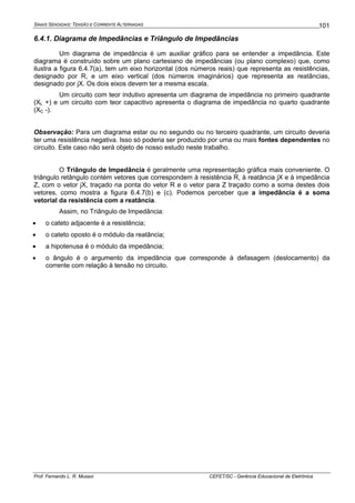 SINAIS SENOIDAIS: TENSÃO E CORRENTE ALTERNADAS
Prof. Fernando L. R. Mussoi CEFET/SC - Gerência Educacional de Eletrônica
101
6.4.1. Diagrama de Impedâncias e Triângulo de Impedâncias
Um diagrama de impedância é um auxiliar gráfico para se entender a impedância. Este
diagrama é construído sobre um plano cartesiano de impedâncias (ou plano complexo) que, como
ilustra a figura 6.4.7(a), tem um eixo horizontal (dos números reais) que representa as resistências,
designado por R, e um eixo vertical (dos números imaginários) que representa as reatâncias,
designado por jX. Os dois eixos devem ter a mesma escala.
Um circuito com teor indutivo apresenta um diagrama de impedância no primeiro quadrante
(XL +) e um circuito com teor capacitivo apresenta o diagrama de impedância no quarto quadrante
(XC -).
Observação: Para um diagrama estar ou no segundo ou no terceiro quadrante, um circuito deveria
ter uma resistência negativa. Isso só poderia ser produzido por uma ou mais fontes dependentes no
circuito. Este caso não será objeto de nosso estudo neste trabalho.
O Triângulo de Impedância é geralmente uma representação gráfica mais conveniente. O
triângulo retângulo contém vetores que correspondem à resistência R, à reatância jX e à impedância
Z, com o vetor jX, traçado na ponta do vetor R e o vetor para Z traçado como a soma destes dois
vetores, como mostra a figura 6.4.7(b) e (c). Podemos perceber que a impedância é a soma
vetorial da resistência com a reatância.
Assim, no Triângulo de Impedância:
• o cateto adjacente é a resistência;
• o cateto oposto é o módulo da reatância;
• a hipotenusa é o módulo da impedância;
• o ângulo é o argumento da impedância que corresponde à defasagem (deslocamento) da
corrente com relação à tensão no circuito.
 