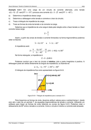SINAIS SENOIDAIS: TENSÃO E CORRENTE ALTERNADAS
Prof. Fernando L. R. Mussoi CEFET/SC - Gerência Educacional de Eletrônica
103
Exemplo 6.4.1: Em uma carga de um circuito de corrente alternada, uma tensão
)15t377(sen212)t(v o
+⋅⋅⋅= provoca uma corrente )45t377(sen23)t(i o
−⋅⋅⋅= .
a) Determine a impedância dessa carga
b) Determine a defasagem entre tensão e corrente e o teor do circuito;
c) Trace o triângulo de impedância da carga;
d) Trace as formas de onda da tensão e da corrente na carga.
Sabemos que a impedância de uma carga é dada pela relação entre o fasor tensão e o fasor
corrente nessa carga:
I
V
Z
&
&
=
Assim, a partir dos sinais de tensão e corrente fornecidos na forma trigonométrica podemos
obter os fasores:
o
1512V ∠=& e o
453I −∠=&
A impedância será:
o
o
o
604)]45(15[
3
12
453
1512
I
V
Z ∠=−−∠=
−∠
∠
==
&
&
Na forma retangular, a impedância é:
46,3j2Z += Ω
Podemos concluir que o teor do circuito é indutivo, pois a parte imaginária é positiva. A
defasagem pode ser obtida diretamente do ângulo da impedância, ou fazendo-se:
ooo
IV 60)45(15 +=−−=θ−θ=φ
O triângulo de impedância fica como apresentado na figura 6.4.8.
Re
Im
Z=2+j3,46=|4|∠60o
R=2
XL=+j3,46
+φ=60o
|Z|=4
Figura 6.4.8 – Triângulo de impedância para o exemplo 6.4.1.
Para traçarmos as formas de onda, devemos atribuir valores para a variável tempo t, desde
zero até o valor de um período T, às equações trigonométricas de tensão e corrente. Utilizando um
software para traçar as formas de onda obtemos as curvas da figura 6.4.9. Podemos notar o
defasamento de 60o
entre a tensão e a corrente. Como o circuito é indutivo a corrente está atrasada.
 