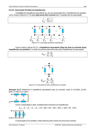 SINAIS SENOIDAIS: TENSÃO E CORRENTE ALTERNADAS
Prof. Fernando L. R. Mussoi CEFET/SC - Gerência Educacional de Eletrônica
105
6.4.2.2. Associação Paralela de Impedâncias:
O inverso da impedância equivalente Zeq de uma associação de n impedâncias em paralelo,
como mostra a figura 6.4.11é dada pela soma dos inversos das n impedâncias da associação:
∑
=
⎟⎟
⎠
⎞
⎜⎜
⎝
⎛
=
n
1i ieq Z
1
Z
1
n321eq Z
1
Z
1
Z
1
Z
1
Z
1
++++= L
Figura 6.4.11 associação paralela de impedâncias.
Como mostra a figura 6.4.12, a Impedância equivalente (Zeq) de duas (e somente duas)
impedâncias em paralelo: é a razão do produto pela soma das duas impedâncias da associação:
21
21
eq
ZZ
ZZ
Z
+
⋅
=
21
21
eq
ZZ
ZZ
Z
+
⋅
=
Figura 6.4.12 associação de duas impedâncias em paralelo.
Exemplo 6.4.2: Determine a impedância equivalente para os circuitos, onde Z1=10+j30Ω; Z2=25-
j25Ω; Z3=50Ω e Z4=-j20Ω.
a)
Z1 Z2
Z3Z4
Como a associação é série, simplesmente somamos as impedâncias:
15j85)20j()50()25j25()30j10(ZZZZZ 4321eq −=−++−++=+++= Ω
b)
Z1 Z2 Z3
A associação é em paralelo, então fazemos pelo inverso da soma dos inversos:
...
Z1 Z3 ZnZ2
Z1 Z2
 