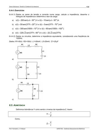 SINAIS SENOIDAIS: TENSÃO E CORRENTE ALTERNADAS
Prof. Fernando L. R. Mussoi CEFET/SC - Gerência Educacional de Eletrônica
108
6.4.4. Exercícios
6.4.4.1) Dados os pares de tensão e corrente numa carga, calcule a impedância, desenhe o
triângulo de impedância e determine o teor da carga:
a) )30tsen(200)t(v o
+ω= V e )30tsen(10)t(i o
+ω= A
b) )20t377sen(50)t(v o
+= V e )70t377sen(5)t(i o
−= mA
c) )10t1000sen(300)t(v o
+= V e )100t1000sen(60)t(i o
+=
d) )60t377sen(2220)t(v o
+= V e )t377cos(222)t(i =
6.4.4.2) Dados os circuitos, determine a impedância equivalente, considerando uma freqüência de
1000Hz.
Dados: R1=50Ω; R2=100Ω; L1=50mH; L3=20mH; C1=20μF
a)
b)
c)
6.5. ADMITÂNCIA
Definimos Admitância Y como sendo o inverso da impedância Z. Assim:
Z
1
Y =
Como,
I
V
Z
&
&
=
 