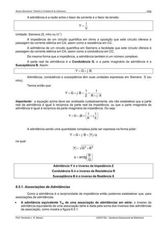SINAIS SENOIDAIS: TENSÃO E CORRENTE ALTERNADAS
Prof. Fernando L. R. Mussoi CEFET/SC - Gerência Educacional de Eletrônica
109
A admitância é a razão entre o fasor da corrente e o fasor da tensão:
V
I
Y
&
&
=
Unidade: Siemens (S, mho ou Ω-1
)
A impedância de um circuito quantifica em ohms a oposição que este circuito oferece à
passagem da corrente elétrica em CA, assim como a resistência em CC.
A admitância de um circuito quantifica em Siemens a facilidade que este circuito oferece à
passagem da corrente elétrica em CA, assim como a condutância em CC.
Da mesma forma que a impedância, a admitância também é um número complexo.
A parte real da admitância é a Condutância G, e a parte imaginária da admitância é a
Susceptância B. Assim:
BjGY ⋅+=
Admitância, condutância e susceptância têm suas unidades expressas em Siemens S (ou
mho).
Temos então que:
XjR
1
Z
1
BjGY
⋅+
==⋅+=
Importante: a equação acima deve ser analisada cuidadosamente; ela não estabelece que a parte
real da admitância é igual à recíproca da parte real da impedância, ou que a parte imaginária da
admitância é igual à recíproca da parte imaginária da impedância. Ou seja:
⎟
⎠
⎞
⎜
⎝
⎛
+≠+=
X
1
j
R
1
jBGY
A admitância sendo uma quantidade complexa pode ser expressa na forma polar:
φ∠=⋅+= YBjGY
na qual:
22
BGY +=
⎟
⎠
⎞
⎜
⎝
⎛
=φ
G
B
arctg
Admitância Y é o inverso da Impedância Z
Condutância G é o inverso da Resistência R
Susceptância B é o inverso da Reatância X
6.5.1. Associações de Admitâncias
Como a admitância é a reciprocidade da impedância então podemos estabelecer que, para
associações de admitâncias:
• A admitância equivalente Yeq de uma associação de admitâncias em série: o inverso da
admitância equivalente de uma associação série é dada pela soma dos inversos das admitâncias
da associação, como mostra a figura 6.5.1.
 