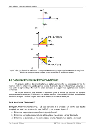 SINAIS SENOIDAIS: TENSÃO E CORRENTE ALTERNADAS
Prof. Fernando L. R. Mussoi CEFET/SC - Gerência Educacional de Eletrônica
111
(a)
G
Re
Im
+jBC
-jBC
(b)
Re
Im
Y=G+jBC=|Y|∠+φ
G
+jBC
+φ
|Y|
(c)
-φ
Re
Im
Y=G-jBL=|Y|∠-φ
G
-jBL
|Y|
Figura 6.5.3 – (a) Diagrama de Admitâncias e Triângulo de Admitâncias: (b) cargas capacitivas formam um triângulo de
admitâncias positivo; (c) cargas indutivas formam um triângulo de admitâncias negativo.
6.6. ANÁLISE DE CIRCUITOS DE CORRENTE ALTERNADA
Os circuitos elétricos de corrente alternada podem, geralmente, ser analisados através dos
mesmos métodos e teoremas usados para a análise de circuitos de corrente contínua, utilizando-se
para tanto, a representação fasorial dos sinais senoidais e as operações algébricas dos números
complexos.
O estudo detalhado dos métodos e teoremas para a análise de circuitos de corrente
alternada será abordado em outro curso, não sendo, portanto, objetivo deste trabalho. Abordaremos
a análise de alguns circuitos simples de corrente alternada através de exemplos.
6.6.1. Análise de Circuitos RC
Exemplo 6.6.1: Um sinal senoidal )t2000(sen2002)t(v ⋅⋅⋅= é aplicado a um resistor ideal de 25Ω
associado em série com um capacitor ideal de 20μF, como mostra a figura 6.6.1.
a) Determine o valor dos componentes no domínio fasorial;
b) Determine a impedância equivalente, o triângulo de impedâncias e o teor do circuito;
c) Determine as correntes nos três elementos do circuito, nos domínios fasorial e temporal;
 