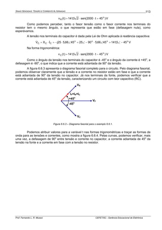 SINAIS SENOIDAIS: TENSÃO E CORRENTE ALTERNADAS
Prof. Fernando L. R. Mussoi CEFET/SC - Gerência Educacional de Eletrônica
113
)45t2000(sen25,141)t(v o
R +⋅⋅= V
Como podemos perceber, tanto o fasor tensão como o fasor corrente nos terminais do
resistor tem o mesmo ângulo, o que representa que estão em fase (defasagem nula), como
esperávamos.
A tensão nos terminais do capacitor é dada pela Lei de Ohm aplicada à reatância capacitiva:
oooo
CCC 455,1414566,590254566,525jIXV −∠=∠⋅−∠=∠⋅−=⋅= && V
Na forma trigonométrica:
)45t2000(sen25,141)t(v o
C −⋅⋅= V
Como o ângulo da tensão nos terminais do capacitor é -45o
e o ângulo da corrente é +45o
, a
defasagem é -90o
, o que indica que a corrente está adiantada de 90o
da tensão.
A figura 6.6.3 apresenta o diagrama fasorial completo para o circuito. Pelo diagrama fasorial,
podemos observar claramente que a tensão e a corrente no resistor estão em fase e que a corrente
está adiantada de 90o
da tensão no capacitor. Já nos terminais da fonte, podemos verificar que a
corrente está adiantada de 45o
da tensão, caracterizando um circuito com teor capacitivo (RC).
VF
VR
VC
IF=IR=IC
+45o
-45o
Figura 6.6.3 – Diagrama fasorial para o exemplo 6.6.1.
Podemos atribuir valores para a variável t nas formas trigonométricas e traçar as formas de
onda para as tensões e correntes, como mostra a figura 6.6.4. Pelas curvas, podemos verificar, mais
uma vez, a defasagem de 90o
entre tensão e corrente no capacitor, a corrente adiantada de 45o
da
tensão na fonte e a corrente em fase com a tensão no resistor.
 