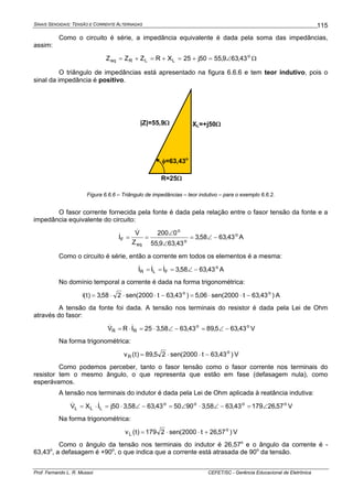 SINAIS SENOIDAIS: TENSÃO E CORRENTE ALTERNADAS
Prof. Fernando L. R. Mussoi CEFET/SC - Gerência Educacional de Eletrônica
115
Como o circuito é série, a impedância equivalente é dada pela soma das impedâncias,
assim:
o
LLReq 43,639,5550j25XRZZZ ∠=+=+=+= Ω
O triângulo de impedâncias está apresentado na figura 6.6.6 e tem teor indutivo, pois o
sinal da impedância é positivo.
R=25Ω
XL=+j50Ω|Z|=55,9Ω
φ=63,43o
Figura 6.6.6 – Triângulo de impedâncias – teor indutivo – para o exemplo 6.6.2.
O fasor corrente fornecida pela fonte é dada pela relação entre o fasor tensão da fonte e a
impedância equivalente do circuito:
o
o
o
eq
F 43,6358,3
43,639,55
0200
Z
V
I −∠=
∠
∠
==
&
& A
Como o circuito é série, então a corrente em todos os elementos é a mesma:
o
FLR 43,6358,3III −∠=== &&& A
No domínio temporal a corrente é dada na forma trigonométrica:
)43,63t2000(sen06,5)43,63t2000(sen258,3)t(i oo
−⋅⋅=−⋅⋅⋅= A
A tensão da fonte foi dada. A tensão nos terminais do resistor é dada pela Lei de Ohm
através do fasor:
oo
RR 43,635,8943,6358,325IRV −∠=−∠⋅=⋅= && V
Na forma trigonométrica:
)43,63t2000(sen25,89)t(v o
R −⋅⋅= V
Como podemos perceber, tanto o fasor tensão como o fasor corrente nos terminais do
resistor tem o mesmo ângulo, o que representa que estão em fase (defasagem nula), como
esperávamos.
A tensão nos terminais do indutor é dada pela Lei de Ohm aplicada à reatância indutiva:
oooo
LLL 57,2617943,6358,3905043,6358,350jIXV ∠=−∠⋅∠=−∠⋅=⋅= && V
Na forma trigonométrica:
)57,26t2000(sen2179)t(v o
L +⋅⋅= V
Como o ângulo da tensão nos terminais do indutor é 26,57o
e o ângulo da corrente é -
63,43o
, a defasagem é +90o
, o que indica que a corrente está atrasada de 90o
da tensão.
 