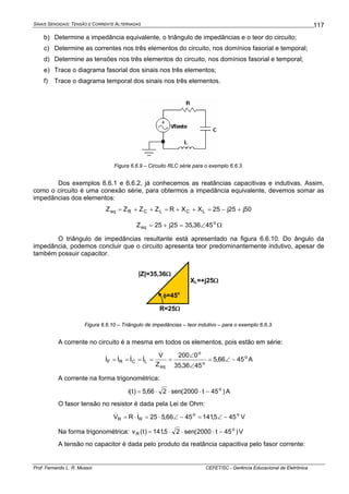 SINAIS SENOIDAIS: TENSÃO E CORRENTE ALTERNADAS
Prof. Fernando L. R. Mussoi CEFET/SC - Gerência Educacional de Eletrônica
117
b) Determine a impedância equivalente, o triângulo de impedâncias e o teor do circuito;
c) Determine as correntes nos três elementos do circuito, nos domínios fasorial e temporal;
d) Determine as tensões nos três elementos do circuito, nos domínios fasorial e temporal;
e) Trace o diagrama fasorial dos sinais nos três elementos;
f) Trace o diagrama temporal dos sinais nos três elementos.
Figura 6.6.9 – Circuito RLC série para o exemplo 6.6.3.
Dos exemplos 6.6.1 e 6.6.2, já conhecemos as reatâncias capacitivas e indutivas. Assim,
como o circuito é uma conexão série, para obtermos a impedância equivalente, devemos somar as
impedâncias dos elementos:
50j25j25XXRZZZZ LCLCReq +−=++=++=
o
eq 4536,3525j25Z ∠=+= Ω
O triângulo de impedâncias resultante está apresentado na figura 6.6.10. Do ângulo da
impedância, podemos concluir que o circuito apresenta teor predominantemente indutivo, apesar de
também possuir capacitor.
R=25Ω
XL=+j25Ω
|Z|=35,36Ω
φ=45o
Figura 6.6.10 – Triângulo de impedâncias – teor indutivo – para o exemplo 6.6.3.
A corrente no circuito é a mesma em todos os elementos, pois estão em série:
o
o
o
eq
LCRF 4566,5
4536,35
0200
Z
V
IIII −∠=
∠
∠
=====
&
&&&& A
A corrente na forma trigonométrica:
)45t2000(sen266,5)t(i o
−⋅⋅⋅= A
O fasor tensão no resistor é dada pela Lei de Ohm:
oo
RR 455,1414566,525IRV −∠=−∠⋅=⋅= && V
Na forma trigonométrica: )45t2000(sen25,141)t(v o
R −⋅⋅⋅= V
A tensão no capacitor é dada pelo produto da reatância capacitiva pelo fasor corrente:
 