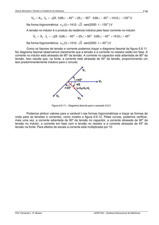 SINAIS SENOIDAIS: TENSÃO E CORRENTE ALTERNADAS
Prof. Fernando L. R. Mussoi CEFET/SC - Gerência Educacional de Eletrônica
118
oooo
CCC 1355,1414566,590254566,525jIXV −∠=−∠⋅−∠=−∠⋅−=⋅= && V
Na forma trigonométrica: )135t2000(sen25,141)t(v o
C −⋅⋅⋅= V
A tensão no indutor é o produto da reatância indutiva pelo fasor corrente no indutor:
oooo
LLL 455,1414566,590254566,525jIXV +∠=−∠⋅+∠=−∠⋅+=⋅= &&
Na forma trigonométrica: )45t2000(sen25,141)t(v o
C +⋅⋅⋅= V
Como os fasores de tensão e corrente podemos traçar o diagrama fasorial da figura 6.6.11.
No diagrama fasorial observamos claramente que a tensão e a corrente no resistor estão em fase. A
corrente no indutor está atrasada de 90o
da tensão. A corrente no capacitor está adiantada de 90o
da
tensão. Isso resulta que, na fonte, a corrente está atrasada de 45o
da tensão, proporcionando um
teor predominantemente indutivo para o circuito.
VF
VR
VL
IF=IR=IC=IL
+45o
-45
VC
-135o
Figura 6.6.11 – Diagrama fasorial para o exemplo 6.6.3.
Podemos atribuir valores para a variável t nas formas trigonométricas e traçar as formas de
onda para as tensões e correntes, como mostra a figura 6.6.12. Pelas curvas, podemos verificar,
mais uma vez, a corrente adiantada de 90o
da tensão no capacitor, a corrente atrasada de 90o
da
tensão no indutor, a corrente em fase com a tensão no resistor e a corrente atrasada de 45o
da
tensão na fonte. Para efeitos de escala a corrente está multiplicada por 10.
 