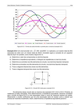 SINAIS SENOIDAIS: TENSÃO E CORRENTE ALTERNADAS
Prof. Fernando L. R. Mussoi CEFET/SC - Gerência Educacional de Eletrônica
119
-300
-250
-200
-150
-100
-50
0
50
100
150
200
250
300
0 30 60 90 120 150 180 210 240 270 300 330 360
Posição Angular wt (graus)
Tensão(V),Corrente(x10A)
Tensão Fonte Corrente Tensão Resistor Tensão Indutor Tensão Capacitor
Figura 6.6.12 – Formas de onda de tensão e corrente para o circuito do exemplo 6.6.3.
Exemplo 6.6.4: Um sinal senoidal )t2000(sen2002)t(v ⋅⋅⋅= é aplicado a um resistor ideal de 25Ω
associado em série com um indutor ideal de 25mH. Considere agora a conexão de um capacitor
ideal de 25μF em paralelo, como mostra a figura 6.6.13.
a) Determine o valor dos componentes no domínio fasorial;
b) Determine a impedância equivalente, o triângulo de impedâncias e o teor do circuito;
c) Determine as correntes nos três elementos do circuito, nos domínios fasorial e temporal;
d) Determine as tensões nos três elementos do circuito, nos domínios fasorial e temporal;
e) Trace o diagrama fasorial dos sinais nos três elementos;
f) Trace o diagrama temporal dos sinais nos três elementos.
Figura 6.6.13 – Circuito RLC misto para o exemplo 6.6.4.
Os elementos desse circuito são os mesmos dos exemplos 6.61, 6.6.2 e 6.6.3. Portanto, as
reatâncias já estão calculadas. Para determinarmos a impedância equivalente, devemos considerar
que o circuito da figura 6.6.13 é uma associação mista e, como tal, devemos resolver por partes.
Observando o circuito verificamos que há uma associação série do resistor como o indutor que
precisa ser resolvida inicialmente. Assim, determinamos a impedância equivalente parcial Z’:
 