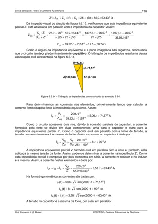 SINAIS SENOIDAIS: TENSÃO E CORRENTE ALTERNADAS
Prof. Fernando L. R. Mussoi CEFET/SC - Gerência Educacional de Eletrônica
120
o
LLR 43,639,5550j25XRZZ'Z ∠=+=+=+= Ω
Da inspeção visual do circuito da figura 6.6.13, verificamos que esta impedância equivalente
parcial Z’ está associada em paralelo com a impedância do capacitor. Assim:
o
oooo
C
C
eq
4536,35
57,265,1397
25j25
57,265,1397
50j2525j
43,639,559025
'ZX
'ZX
Z
∠
−∠
=
+
−∠
=
++−
∠⋅−∠
=
+
⋅
=
5,37j5,1257,7152,39Z o
eq −=−∠= Ω
Como o ângulo da impedância equivalente e a parte imaginária são negativos, concluímos
que o circuito tem teor predominantemente capacitivo. O triângulo de impedâncias resultante dessa
associação está apresentado na figura 6.6.14.
R=12,5Ω
X=-j37,5Ω|Z|=39,52Ω
φ=-71,57
o
Figura 6.6.14 – Triângulo de impedâncias para o circuito do exemplo 6.6.4.
Para determinarmos as correntes nos elementos, primeiramente temos que calcular a
corrente fornecida pela fonte à impedância equivalente. Assim:
o
o
o
eq
F
F 57,7106,5
57,7152,39
0200
Z
V
I +∠=
−∠
∠
==
&
& A
Como o circuito apresente dois nós, devido à conexão paralela do capacitor, a corrente
fornecida pela fonte se divide em duas componentes: uma para o capacitor e outra para a
impedância equivalente parcial Z’. Como o capacitor está em paralelo com a fonte de tensão, a
tensão nos seus terminais é a mesma da fonte. Assim a corrente no capacitor é dada por:
o
o
o
C
F
C
C
C 908
9025
0200
X
V
Z
V
I +∠=
−∠
∠
==
&&
& A
A impedância equivalente parcial Z’ também está em paralelo com a fonte e, portanto, está
aplicada à mesma tensão da fonte. Assim, podemos determinar a corrente na impedância Z’. Como
esta impedância parcial é composta por dois elementos em série, a corrente no resistor e no indutor
é a mesma. Assim, a corrente nestes elementos é dada por:
o
o
o
'Z
LR'Z 43,6358,3
43,639,55
0200
'Z
V
III −∠=
∠
∠
====
&
&&& A
Na forma trigonométrica as correntes são dadas por:
)57,71t2000(sen206,5)t(i o
F +⋅⋅⋅=
)90t2000(sen28)t(i o
C +⋅⋅⋅= A
)43,63t2000(sen258,3)t(i)t(i o
LR −⋅⋅⋅== A
A tensão no capacitor é a mesma da fonte, por estar em paralelo:
 