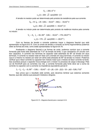 SINAIS SENOIDAIS: TENSÃO E CORRENTE ALTERNADAS
Prof. Fernando L. R. Mussoi CEFET/SC - Gerência Educacional de Eletrônica
121
o
C 0200V ∠=& V
)t2000(sen2200)t(vC ⋅⋅⋅= V
A tensão no resistor pode ser determinada pelo produto da resistência pela sua corrente:
oo
RR 43,635,8943,6358,325IRV −∠=−∠⋅=⋅= && V
)43,63t2000(sen25,89)t(v o
R −⋅⋅⋅= V
A tensão no indutor pode ser determinada pelo produto da reatância indutiva pela corrente
no indutor:
ooo
LLL 57,2617943,6358,39050IXV ∠=−∠⋅∠=⋅= && V
)57,26t2000(sen2179)t(v o
L +⋅⋅⋅=
Com os fasores de tensão e corrente podemos traçar o diagrama fasorial que está
apresentado na figura 6.6.15. Com os sinais de tensão e corrente na forma trigonométrica podemos
obter as formas de onda, como estão apresentadas na figura 6.6.16.
Analisando o diagrama fasorial e as formas de onda, podemos concluir que a corrente
fornecida pela fonte está adiantada de 71,6o
da tensão da fonte, o que caracteriza um circuito com
teor capacitivo. A corrente nos terminais do capacitor está adiantada de 90o
da tensão em seus
terminais. A corrente no resistor está em fase com a tensão em seus terminais. A corrente no indutor
(que é a mesmo no resistor por estar em série) está atrasada de 90o
da tensão no indutor. Podemos
verificar que o fasor corrente no capacitor tem módulo maior que o módulo do fasor corrente na fonte.
Isso acontece porque o capacitor troca energia com o indutor no processo de carga e descarga. Pela
Lei de Kirchhoff para as correntes nos nós, a corrente fornecida pela fonte deve ser a soma da
corrente no capacitor com a corrente na impedância equivalente parcial Z’:
ooo
'ZCF 6,7106,58,4j6,1)2,3j6,1()8j0(43,6358,3908III ∠=+=−++=−∠+∠=+= &&&
Isso prova que o resultado está correto, pois devemos lembrar que estamos somando
fasores, que são vetores que possuem módulos e ângulos.
VF=VC
VR
VLIF
+26,6o
-63,4o
IR=IL
IC
+71,6o
90o
Figura 6.6.15 – Diagrama fasorial para o exemplo 6.6.4.
 