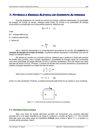 SINAIS SENOIDAIS: TENSÃO E CORRENTE ALTERNADAS
Prof. Fernando L. R. Mussoi CEFET/SC - Gerência Educacional de Eletrônica
124
7. POTÊNCIA E ENERGIA ELÉTRICA EM CORRENTE ALTERNADA
Quando analisamos um circuito em termos de energia, estamos interessados na quantidade
de energia, em função do tempo, entregue pelas fontes ao circuito e na quantidade de energia
consumida ou armazenada nos componentes passivos. Sabemos que:
tPEn ⋅= (J)
onde:
En – energia elétrica [J];
P – potência elétrica [W];
t – tempo [s]
t
En
P = (W)
Isto é, estamos interessados no comportamento da potência do circuito, pois potência é a
variação da energia em função do tempo. A potência elétrica representa a velocidade com que se
realiza um trabalho elétrico.
Do estudo de circuitos em corrente contínua, sabemos que a potência é dada pelo produto
da tensão pela corrente, pois a tensão representa a quantidade de energia capaz de movimentar
uma certa quantidade de cargas elétricas (V=J/C) e corrente representa o fluxo de cargas num dado
intervalo de tempo (A=C/s). Portanto, o produto da tensão pela corrente representa a quantidade de
trabalho (energia) realizado num dado intervalo de tempo:
W
s
J
s
C
C
J
==⋅
Assim para o circuito da figura 7.1 a potência fornecida pela fonte é dada por:
IVP ⋅= (W)
onde V e I são constantes. Portanto, a potência fornecida pela fonte CC ao resistor é uma constante.
I
Figura 7.1 – Fonte de tensão contínua alimentando uma resistência
7.1. POTÊNCIA INSTANTÂNEA
Seja uma fonte de tensão alternada senoidal v(t) fornecendo uma corrente alternada
senoidal i(t) a uma dada impedância de carga Z, conforme o circuito da figura 7.1.1. Em corrente
alternada, para uma dada carga de impedância Z=R±jX como mostra a figura 7.1.1, a tensão e a
corrente serão senoidais. Assim:
 