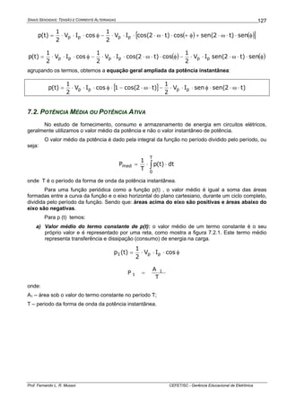SINAIS SENOIDAIS: TENSÃO E CORRENTE ALTERNADAS
Prof. Fernando L. R. Mussoi CEFET/SC - Gerência Educacional de Eletrônica
127
( ) ( )[ ]φ⋅⋅ω⋅+φ+⋅⋅ω⋅⋅⋅⋅−φ⋅⋅⋅= sen)t2sen(cos)t2cos(IV
2
1
cosIV
2
1
)t(p pppp
( ) ( )φ⋅⋅ω⋅⋅⋅−φ⋅⋅ω⋅⋅⋅⋅−φ⋅⋅⋅= sen)t2sen(IV
2
1
cos)t2cos(IV
2
1
cosIV
2
1
)t(p pppppp
agrupando os termos, obtemos a equação geral ampliada da potência instantânea:
[ ] )t2sen(senIV
2
1
)t2cos(1cosIV
2
1
)t(p pppp ⋅ω⋅⋅φ⋅⋅⋅−⋅ω⋅−⋅φ⋅⋅⋅=
7.2. POTÊNCIA MÉDIA OU POTÊNCIA ATIVA
No estudo de fornecimento, consumo e armazenamento de energia em circuitos elétricos,
geralmente utilizamos o valor médio da potência e não o valor instantâneo de potência.
O valor médio da potência é dado pela integral da função no período dividido pelo período, ou
seja:
∫ ⋅⋅=
T
0
med dt)t(p
T
1
P
onde T é o período da forma de onda da potência instantânea.
Para uma função periódica como a função p(t) , o valor médio é igual a soma das áreas
formadas entre a curva da função e o eixo horizontal do plano cartesiano, durante um ciclo completo,
dividida pelo período da função. Sendo que: áreas acima do eixo são positivas e áreas abaixo do
eixo são negativas.
Para p (t) temos:
a) Valor médio do termo constante de p(t): o valor médio de um termo constante é o seu
próprio valor e é representado por uma reta, como mostra a figura 7.2.1. Este termo médio
representa transferência e dissipação (consumo) de energia na carga.
φ⋅⋅⋅= cosIV
2
1
)t(p pp1
T
A
P 1
1 =
onde:
A1 – área sob o valor do termo constante no período T;
T – periodo da forma de onda da potência instantânea.
 