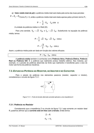 SINAIS SENOIDAIS: TENSÃO E CORRENTE ALTERNADAS
Prof. Fernando L. R. Mussoi CEFET/SC - Gerência Educacional de Eletrônica
129
c) Valor médio total de p(t): a potência média total será dada pela soma das duas parcelas:
21 PPP += Como P2 = 0, então a potência média total será dada apenas peloo primeiro termo P1:
φ⋅⋅= cosIV
2
1
P pp
A unidade da potência média é o Watt (W).
Para uma senóide, efp V2V ⋅= e efp I2I ⋅= . Substituindo na equação da potência
média, temos:
φ⋅⋅⋅⋅⋅= cosI2V2
2
1
P efef
φ⋅⋅⋅= cosIV
2
4
P efef
Assim, a potência média pode ser dada em função dos valores eficazes:
φ⋅⋅= cosIVP efef
A potência média também é conhecida como Potência Ativa, Potência Efetiva, Potência
Real ou Potência Útil. É a potência que realmente produz trabalho elétrico. Nos motores, por
exemplo, é a parcela da potência absorvida da fonte que realmente é transferida para o eixo do
motor sob forma de potência mecânica.
7.3. ESTUDO DA POTÊNCIA NO RESISTOR, NO INDUTOR E NO CAPACITOR.
Para o estudo da potência nos elementos passivos (resistor, capacitor e indutor),
consideremos o circuito da figura 7.3.1:
v(t) Z
i(t)
Figura 7.3.1 – Fonte de tensão alternada senoidal aplicada a uma impedância Z.
7.3.1. Potência no Resistor
Considerando que a impedância Z no circuito da figura 7.3.1 seja somente um resistor ideal
R, podemos afirmar que a corrente está em fase com a tensão. Então temos:
RZ =
IV θ=θ
 