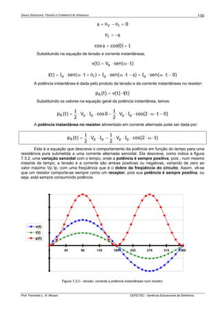 SINAIS SENOIDAIS: TENSÃO E CORRENTE ALTERNADAS
Prof. Fernando L. R. Mussoi CEFET/SC - Gerência Educacional de Eletrônica
130
0IV =θ−θ=φ
φ−=θI
( ) 10coscos ==φ
Substituindo na equação de tensão e corrente instantâneas,
)tsen(V)t(v p ⋅ω⋅=
)0tsen(I)tsen(I)tsen(I)t(i ppIp −⋅ω⋅=φ−⋅ω⋅=θ+⋅ω⋅=
A potência instantânea é dada pelo produto da tensão e da corrente instantâneas no resistor:
)t(i)t(v)t(pR ⋅=
Substituindo os valores na equação geral da potência instantânea, temos:
)0t2cos(IV
2
1
0cosIV
2
1
)t(p ppppR −⋅ω⋅⋅⋅⋅−⋅⋅⋅=
A potência instantânea no resistor alimentado em corrente alternada pode ser dada por:
)t2cos(IV
2
1
IV
2
1
)t(p ppppR ⋅ω⋅⋅⋅⋅−⋅⋅=
Esta é a equação que descreve o comportamento da potência em função do tempo para uma
resistência pura submetida a uma corrente alternada senoidal. Ela descreve, como indica a figura
7.3.2, uma variação senoidal com o tempo, onde a potência é sempre positiva, pois , num mesmo
instante de tempo, a tensão e a corrente são ambas positivas ou negativas, variando de zero ao
valor máximo Vp Ip, com uma freqüência que é o dobro da freqüência do circuito. Assim, vê-se
que um resistor comporta-se sempre como um receptor, pois sua potência é sempre positiva, ou
seja, está sempre consumindo potência.
-4
-2
0
2
4
6
8
0 45 90 135 180 225 270 315 360
v(t)
i(t)
p(t)
Figura 7.3.2 – tensão, corrente e potência instantâneas num resistor.
 