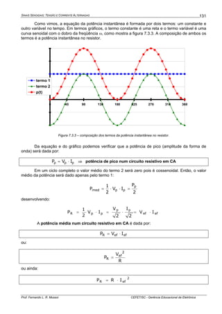 SINAIS SENOIDAIS: TENSÃO E CORRENTE ALTERNADAS
Prof. Fernando L. R. Mussoi CEFET/SC - Gerência Educacional de Eletrônica
131
Como vimos, a equação da potência instantânea é formada por dois termos: um constante e
outro variável no tempo. Em termos gráficos, o termo constante é uma reta e o termo variável é uma
curva senoidal com o dobro da freqüência ω, como mostra a figura 7.3.3. A composição de ambos os
termos é a potência instantânea no resistor.
-4
-2
0
2
4
6
8
0 45 90 135 180 225 270 315 360
termo 1
termo 2
p(t)
Figura 7.3.3 – composição dos termos da potência instantânea no resistor.
Da equação e do gráfico podemos verificar que a potência de pico (amplitude da forma de
onda) será dada por:
ppp IVP ⋅= ⇒ potência de pico num circuito resistivo em CA
Em um ciclo completo o valor médio do termo 2 será zero pois é cossenoidal. Então, o valor
médio da potência será dado apenas pelo termo 1:
2
P
IV
2
1
P
p
ppmed =⋅⋅=
desenvolvendo:
efef
pp
ppR IV
2
I
2
V
IV
2
1
P ⋅=⋅=⋅=
A potência média num circuito resistivo em CA é dada por:
efefR IVP ⋅=
ou:
R
V
P
2
ef
R =
ou ainda:
2
efR IRP ⋅=
 