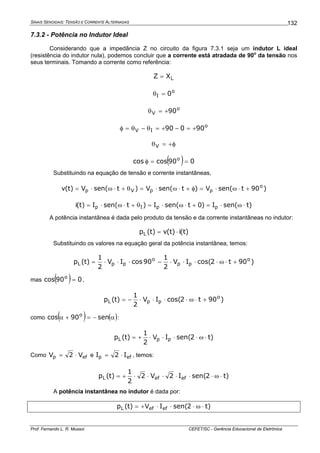 SINAIS SENOIDAIS: TENSÃO E CORRENTE ALTERNADAS
Prof. Fernando L. R. Mussoi CEFET/SC - Gerência Educacional de Eletrônica
132
7.3.2 - Potência no Indutor Ideal
Considerando que a impedância Z no circuito da figura 7.3.1 seja um indutor L ideal
(resistência do indutor nula), podemos concluir que a corrente está atradada de 90o
da tensão nos
seus terminais. Tomando a corrente como referência:
LXZ =
o
I 0=θ
o
V 90+=θ
o
IV 90090 +=−+=θ−θ=φ
φ+=θV
( ) 090coscos o
==φ
Substituindo na equação de tensão e corrente instantâneas,
)90tsen(V)tsen(V)tsen(V)t(v o
ppVp +⋅ω⋅=φ+⋅ω⋅=θ+⋅ω⋅=
)tsen(I)0tsen(I)tsen(I)t(i ppIp ⋅ω⋅=+⋅ω⋅=θ+⋅ω⋅=
A potência instantânea é dada pelo produto da tensão e da corrente instantâneas no indutor:
)t(i)t(v)t(pL ⋅=
Substituindo os valores na equação geral da potência instantânea, temos:
)90t2cos(IV
2
1
90cosIV
2
1
)t(p o
pp
o
ppL +⋅ω⋅⋅⋅⋅−⋅⋅⋅=
mas ( ) 090cos o
= ,
)90t2cos(IV
2
1
)t(p o
ppL +⋅ω⋅⋅⋅⋅−=
como ( ) ( )α−=+α sen90cos o
:
)t2sen(IV
2
1
)t(p ppL ⋅ω⋅⋅⋅⋅+=
Como efp V2V ⋅= e efp I2I ⋅= , temos:
)t2sen(I2V2
2
1
)t(p efefL ⋅ω⋅⋅⋅⋅⋅⋅+=
A potência instantânea no indutor é dada por:
)t2sen(IV)t(p efefL ⋅ω⋅⋅⋅+=
 