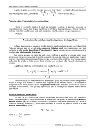 SINAIS SENOIDAIS: TENSÃO E CORRENTE ALTERNADAS
Prof. Fernando L. R. Mussoi CEFET/SC - Gerência Educacional de Eletrônica
134
A potência pode ser positiva (energia absorvida pelo indutor ) ou negativa (energia devolvida
pelo indutor para a fonte), variando de
2
IV pp ⋅
− a
2
IV pp ⋅
+ , com freqüência de 2ω.
Potência média (Potência Ativa) no Indutor Ideal:
Como o semiciclo positivo é igual ao semiciclo negativo, a potência absorvida na
magnetização do indutor ideal é igual à potência devolvida na desmagnetização. O fluxo líquido de
potência no indutor ideal é zero a cada ciclo completo e não há perda de energia no processo.
Portanto:
A potência média no indutor ideal é nula pois não dissipa potência.
A figura 9 apresenta as curvas de tensão, corrente e potência instantâneas num indutor ideal.
Podemos concluir que em um circuito puramente indutivo ideal (sem resistência), num ciclo
completo, o valor médio da potência (Potência Ativa) é zero, ou seja , em um circuito puramente
indutivo , não há dissipação de energia.
Isto ocorre porque na parte do ciclo onde potência é positiva a energia está sendo
armazenada no campo magnético do indutor, enquanto na parte do ciclo onde a potência é negativa
o campo magnético está descarregando sua energia no circuito. Esta seqüência ocorre duas vezes a
cada ciclo da tensão, a fonte apenas troca energia com o indutor, não havendo dissipação de
energia.
A potência média ou potência ativa num indutor é dada por:
090cosIV
2
1
cosIV
2
1
P o
ppppL =⋅⋅⋅=φ⋅⋅⋅=
0PL =
Isso indica que não há transformação de energia e que o indutor ideal devolve integralmente
à fonte a energia que recebeu e, portanto, não há produção de trabalho elétrico. A quantidade de
energia envolvida neste processo é dita energia reativa indutiva e a ela está associado um custo de
produção e fornecimento, sem que seja aproveitada para a realização de trabalho elétrico efetivo
pelo indutor.
Potência Reativa no Indutor Ideal:
O valor de pico da curva de potência instantânea no indutor ideal, dado pelo produto da
tensão instantânea pela corrente instantânea, e apresentado na figura 9 é definido como Potência
Reativa Indutiva (QL) de um indutor. O símbolo Q provém da relação de quadratura (90o
) entre as
potências ativa (P) e reativa (Q), como será estudado. A unidade de potência reativa é o Volt-
Ampère Reativo (VAr). Assim:
efLefLL IVQ ⋅=
como
efL
efL
L
I
V
X = , obtemos:
 
