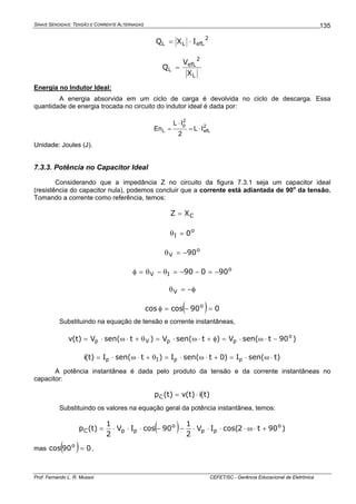 SINAIS SENOIDAIS: TENSÃO E CORRENTE ALTERNADAS
Prof. Fernando L. R. Mussoi CEFET/SC - Gerência Educacional de Eletrônica
135
2
efLLL IXQ ⋅=
L
2
efL
L
X
V
Q =
Energia no Indutor Ideal:
A energia absorvida em um ciclo de carga é devolvida no ciclo de descarga. Essa
quantidade de energia trocada no circuito do indutor ideal é dada por:
2
efL
2
p
L IL
2
IL
En ⋅=
⋅
=
Unidade: Joules (J).
7.3.3. Potência no Capacitor Ideal
Considerando que a impedância Z no circuito da figura 7.3.1 seja um capacitor ideal
(resistência do capacitor nula), podemos concluir que a corrente está adiantada de 90o
da tensão.
Tomando a corrente como referência, temos:
CXZ =
o
I 0=θ
o
V 90−=θ
o
IV 90090 −=−−=θ−θ=φ
φ−=θV
( ) 090coscos o
=−=φ
Substituindo na equação de tensão e corrente instantâneas,
)90tsen(V)tsen(V)tsen(V)t(v o
ppVp −⋅ω⋅=φ+⋅ω⋅=θ+⋅ω⋅=
)tsen(I)0tsen(I)tsen(I)t(i ppIp ⋅ω⋅=+⋅ω⋅=θ+⋅ω⋅=
A potência instantânea é dada pelo produto da tensão e da corrente instantâneas no
capacitor:
)t(i)t(v)t(pC ⋅=
Substituindo os valores na equação geral da potência instantânea, temos:
( ) )90t2cos(IV
2
1
90cosIV
2
1
)t(p o
pp
o
ppC +⋅ω⋅⋅⋅⋅−−⋅⋅⋅=
mas ( ) 090cos o
= ,
 