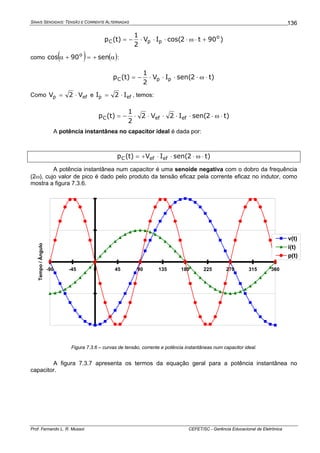 SINAIS SENOIDAIS: TENSÃO E CORRENTE ALTERNADAS
Prof. Fernando L. R. Mussoi CEFET/SC - Gerência Educacional de Eletrônica
136
)90t2cos(IV
2
1
)t(p o
ppC +⋅ω⋅⋅⋅⋅−=
como ( ) ( )α+=+α sen90cos o
:
)t2sen(IV
2
1
)t(p ppC ⋅ω⋅⋅⋅⋅−=
Como efp V2V ⋅= e efp I2I ⋅= , temos:
)t2sen(I2V2
2
1
)t(p efefC ⋅ω⋅⋅⋅⋅⋅⋅−=
A potência instantânea no capacitor ideal é dada por:
)t2sen(IV)t(p efefC ⋅ω⋅⋅⋅+=
A potência instantânea num capacitor é uma senoide negativa com o dobro da frequência
(2ω), cujo valor de pico é dado pelo produto da tensão eficaz pela corrente eficaz no indutor, como
mostra a figura 7.3.6.
-4
-2
0
2
4
-90 -45 0 45 90 135 180 225 270 315 360
Tempo/Ângulo
v(t)
i(t)
p(t)
Figura 7.3.6 – curvas de tensão, corrente e potência instantâneas num capacitor ideal.
A figura 7.3.7 apresenta os termos da equação geral para a potência instantânea no
capacitor.
 