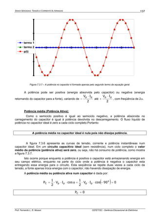 SINAIS SENOIDAIS: TENSÃO E CORRENTE ALTERNADAS
Prof. Fernando L. R. Mussoi CEFET/SC - Gerência Educacional de Eletrônica
137
-4
-2
0
2
4
termo 1
termo 2
p(t)
Figura 7.3.7 – A potência no capacitor é formada apenas pelo segundo termo da equação geral.
A potência pode ser positiva (energia absorvida pelo capacitor) ou negativa (energia
retornando do capacitor para a fonte), variando de
2
IV pp ⋅
− até
2
IV pp ⋅
+ , com freqüência de 2ω.
Potência média (Potência Ativa):
Como o semiciclo positivo é igual ao semiciclo negativo, a potência absorvida no
carregamento do capacitor é igual à potência devolvida no descarregamento. O fluxo líquido de
potência no capacitor ideal é zero a cada ciclo completo.Portanto:
A potência média no capacitor ideal é nula pois não dissipa potência.
A figura 7.3.6 apresenta as curvas de tensão, corrente e potência instantâneas num
capacitor ideal. Em um circuito capacitivo ideal (sem resistência), num ciclo completo o valor
médio da potência (potência ativa) será zero, ou seja, não há consumo de potência, como mostra
a figura 7.3.7.
Isto ocorre porque enquanto a potência é positiva o capacitor está armazenando energia em
seu campo elétrico, enquanto na parte do ciclo onde a potência é negativa o capacitor esta
entregando essa energia para o circuito. Esta seqüência se repete duas vezes a cada ciclo da
tensão, a fonte apenas troca energia com o capacitor, não havendo dissipação de energia.
A potência média ou potência ativa num capacitor é dada por:
( ) 090cosIV
2
1
cosIV
2
1
P o
ppppC =−⋅⋅⋅=φ⋅⋅⋅=
0PC =
 