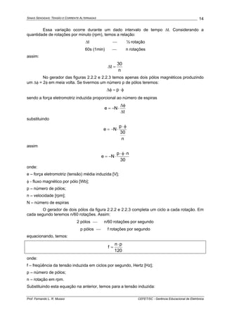 SINAIS SENOIDAIS: TENSÃO E CORRENTE ALTERNADAS
Prof. Fernando L. R. Mussoi CEFET/SC - Gerência Educacional de Eletrônica
14
Essa variação ocorre durante um dado intervalo de tempo Δt. Considerando a
quantidade de rotações por minuto (rpm), temos a relação:
Δt ⎯ ½ rotação
60s (1min) ⎯ n rotações
assim:
n
30
t =Δ
No gerador das figuras 2.2.2 e 2.2.3 temos apenas dois pólos magnéticos produzindo
um Δφ = 2φ em meia volta. Se tivermos um número p de pólos teremos:
φ⋅=φΔ p
sendo a força eletromotriz induzida proporcional ao número de espiras
t
Ne
Δ
φΔ
⋅−=
substituindo
n
30
p
Ne
φ⋅
⋅−=
assim
30
np
Ne
⋅φ⋅
⋅−=
onde:
e – força eletromotriz (tensão) média induzida [V];
φ - fluxo magnético por pólo [Wb];
p – número de pólos;
n – velocidade [rpm];
N – número de espiras
O gerador de dois pólos da figura 2.2.2 e 2.2.3 completa um ciclo a cada rotação. Em
cada segundo teremos n/60 rotações. Assim:
2 pólos ⎯ n/60 rotações por segundo
p pólos ⎯ f rotações por segundo
equacionando, temos:
120
pn
f
⋅
=
onde:
f – freqüência da tensão induzida em ciclos por segundo, Hertz [Hz];
p – número de pólos;
n – rotação em rpm.
Substituindo esta equação na anterior, temos para a tensão induzida:
 