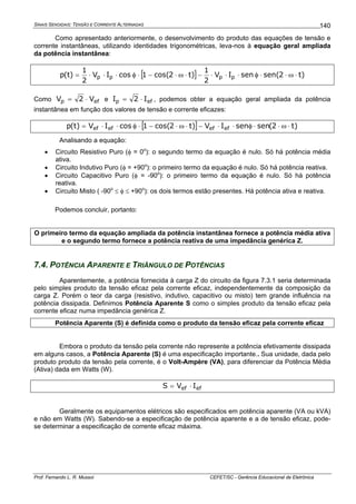 SINAIS SENOIDAIS: TENSÃO E CORRENTE ALTERNADAS
Prof. Fernando L. R. Mussoi CEFET/SC - Gerência Educacional de Eletrônica
140
Como apresentado anteriormente, o desenvolvimento do produto das equações de tensão e
corrente instantâneas, utilizando identidades trigonométricas, leva-nos à equação geral ampliada
da potência instantânea:
[ ] )t2sen(senIV
2
1
)t2cos(1cosIV
2
1
)t(p pppp ⋅ω⋅⋅φ⋅⋅⋅−⋅ω⋅−⋅φ⋅⋅⋅=
Como efp V2V ⋅= e efp I2I ⋅= , podemos obter a equação geral ampliada da potência
instantânea em função dos valores de tensão e corrente eficazes:
[ ] )t2(sensenIV)t2cos(1cosIV)t(p efefefef ⋅ω⋅⋅φ⋅⋅−⋅ω⋅−⋅φ⋅⋅=
Analisando a equação:
• Circuito Resistivo Puro (φ = 0o
): o segundo termo da equação é nulo. Só há potência média
ativa.
• Circuito Indutivo Puro (φ = +90o
): o primeiro termo da equação é nulo. Só há potência reativa.
• Circuito Capacitivo Puro (φ = -90o
): o primeiro termo da equação é nulo. Só há potência
reativa.
• Circuito Misto ( -90o
≤ φ ≤ +90o
): os dois termos estão presentes. Há potência ativa e reativa.
Podemos concluir, portanto:
O primeiro termo da equação ampliada da potência instantânea fornece a potência média ativa
e o segundo termo fornece a potência reativa de uma impedância genérica Z.
7.4. POTÊNCIA APARENTE E TRIÂNGULO DE POTÊNCIAS
Aparentemente, a potência fornecida à carga Z do circuito da figura 7.3.1 seria determinada
pelo simples produto da tensão eficaz pela corrente eficaz, independentemente da composição da
carga Z. Porém o teor da carga (resistivo, indutivo, capacitivo ou misto) tem grande influência na
potência dissipada. Definimos Potência Aparente S como o simples produto da tensão eficaz pela
corrente eficaz numa impedância genérica Z.
Potência Aparente (S) é definida como o produto da tensão eficaz pela corrente eficaz
Embora o produto da tensão pela corrente não represente a potência efetivamente dissipada
em alguns casos, a Potência Aparente (S) é uma especificação importante.. Sua unidade, dada pelo
produto produto da tensão pela corrente, é o Volt-Ampère (VA), para diferenciar da Potência Média
(Ativa) dada em Watts (W).
efef IVS ⋅=
Geralmente os equipamentos elétricos são especificados em potência aparente (VA ou kVA)
e não em Watts (W). Sabendo-se a especificação de potência aparente e a de tensão eficaz, pode-
se determinar a especificação de corrente eficaz máxima.
 