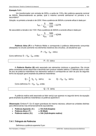 SINAIS SENOIDAIS: TENSÃO E CORRENTE ALTERNADAS
Prof. Fernando L. R. Mussoi CEFET/SC - Gerência Educacional de Eletrônica
141
Exemplo 7.4.1:
Um transformador com entrada de 220Vef e saída de 110Vef têm potência aparente nominal
de 500VA. Desconsiderando as perdas, qual a máxima corrente admissível no primário e no
secundário?
Solução: no primário a tensão é de 220V. Para a potência de 500VA a corrente eficaz é dada por:
A27,2
220
500
V
S
I
1ef
1ef ===
No secundário a tensão é de 110V. Para a potência de 500VA a corrente eficaz é dada por:
A54,4
110
500
V
S
I
2ef
2ef ===
Potência Ativa (P) é a Potência Média e corresponde à potência efetivamente consumida
(dissipada) no circuito (somente nos elementos resistivos dos circuitos). Já estudamos que:
φ⋅⋅= cosIVP efef
Como definimos efef IVS ⋅= , então:
φ⋅= cosSP
A Potência Reativa (Q) está associada aos elementos indutivos e capacitivos. Ela circula
pelos condutores sendo absorvida e devolvida sem produzir trabalho elétrico. É definida como o valor
de pico da potência instantânea nos elementos reativos e corresponde ao valor de pico do segundo
termo da equação geral ampliada da potência instantânea:
φ⋅⋅⋅= senIV
2
1
Q pp ou φ⋅⋅= senIVQ efef
Como definimos efef IVS ⋅= , então:
φ⋅= senSQ
A potência reativa está associada ao fator sen(φ) que aparece no segundo termo da equação
geral ampliada da potência instantânea e à potência aparente S
Observação: Embora P, Q e S sejam grandezas de mesma natureza, utilizam-se unidades distintas
para diferenciá-las mas dimensionalmente equivalentes:
• Potência Aparente ( S ) ⇒ VA (Volt-Ampère)
• Potência Ativa ( P ) ⇒ W (Watt)
• Potência reativa ( Q ) ⇒ VAr (Volt-Ampère reativo)
7.4.1. Triângulo de Potências
Definimos a potência aparente S por:
 