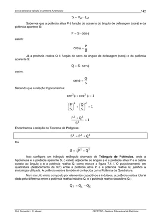 SINAIS SENOIDAIS: TENSÃO E CORRENTE ALTERNADAS
Prof. Fernando L. R. Mussoi CEFET/SC - Gerência Educacional de Eletrônica
142
efef IVS ⋅=
Sabemos que a potência ativa P é função do cosseno do ângulo de defasagem (cosφ) e da
potência aparente S:
φ⋅= cosSP
assim:
S
P
cos =φ
Já a potência reativa Q é função do seno do ângulo de defasagem (senφ) e da potência
aparente S:
φ⋅= senSQ
assim:
S
Q
sen =φ
Sabendo que a relação trigonométrica:
1cossen 22
=φ+φ
1
S
Q
S
P
22
=⎟
⎠
⎞
⎜
⎝
⎛
+⎟
⎠
⎞
⎜
⎝
⎛
1
S
QP
2
22
=
+
Encontramos a relação do Teorema de Pitágoras:
222
QPS +=
Ou
22
QPS +=
Isso configura um triângulo retângulo chamado de Triângulo de Potências, onde a
hipotenusa é a potência aparente S, o cateto adjacente ao ângulo φ é a potência ativa P e o cateto
oposto ao ângulo φ é a potência reativa Q, como mostra a figura 7.4.1. O posicionamento em
quadratura (deslocamento de 90o
) entre a potência ativa P e a potência reativa Q, justifica a
simbologia utilizada. A potência reativa também é conhecida como Potência de Quadratura.
Num circuito misto composto por elementos capacitivos e indutivos, a potência reativa total é
dada pela diferença entre a potência reativa indutiva QL e a potência reativa capacitiva QC:
CLT QQQ −=
 