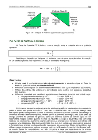 SINAIS SENOIDAIS: TENSÃO E CORRENTE ALTERNADAS
Prof. Fernando L. R. Mussoi CEFET/SC - Gerência Educacional de Eletrônica
143
Potência
Aparente
(S) Potência
Reativa
Capacitiva
(-QC)φ
φ
Potência
Aparente
(S)
Potência
Reativa
Indutiva
(+QL)
(a) (b)
Potência Ativa (P)
Potência Ativa (P)
Figura 7.41 – Triângulo de Potências: (a) teor indutivo; (b) teor capacitivo.
7.5. FATOR DE POTÊNCIA E ENERGIA
O Fator de Potência FP é definido como a relação entre a potência ativa e a potência
aparente:
S
P
FP =
Do triângulo de potências da figura 15, podemos concluir que a equação acima é a relação
de um cateto adjacente pela hipotenusa, ou seja, é o cosseno do ângulo φ:
⎟
⎠
⎞
⎜
⎝
⎛
=φ=
S
P
cosFP
Observações:
• O fator cosφ é, conhecido como fator de deslocamento, e somente é igual ao Fator de
Potência quando o sinal é puramente senoidal.
• O fator de potência pode ser determinado diretamente da fase (φ) da Impedância Equivalente;
• O fator de potência não-unitário deve ser indicado como indutivo (em atraso) ou capacitivo
(em avanço).
• O fator de potência é uma medida do aproveitamento da energia fornecida pela fonte à carga:
- carga puramente resistiva (φ = 0o
) ⇒ cosφ = 1 (FP = 1)
- carga puramente indutiva (φ = +90o
) ⇒ cosφ = 0 (FP = 0)
- carga puramente capacitiva (φ = -90o
) ⇒ cosφ = 0 (FP = 0)
- carga mista (-90o
< φ < +90o
) ⇒ 0 < φ < 1 (0 < FP < 1)
Embora nos elementos reativos (capacitor e indutor) a potência média seja nula, o estudo da
potência reativa tem grande importância. Tanto para o capacitor como para o indutor, energia deve
ser suprida para o carregamento durante o semiciclo positivo da curva de potência. Esta energia é
devolvida durante o semiciclo negativo. Porém, para o suprimento da energia, uma outra forma de
energia primária foi utilizada na geração, como por exemplo queima de carvão, água de um
reservatório, reação nuclear, queima de óleo etc. Quando a energia é devolvida pelos elementos
reativos, ela não retorna à sua forma original. Além disso, a energia sendo fornecida e devolvida está
ocupando uma capacidade dos sistemas elétricos. Isso tudo tem custos para a companhia geradora
e fornecedora de energia e estes custos são repassados ao consumidor. Muitos consumidores que
utilizam muitos equipamentos reativos (motores, reatores de lâmpadas, fornos de indução para fusão
de metais, fontes de computadores, etc.) são obrigados a pagar por essa demanda de energia
 