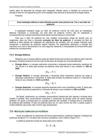 SINAIS SENOIDAIS: TENSÃO E CORRENTE ALTERNADAS
Prof. Fernando L. R. Mussoi CEFET/SC - Gerência Educacional de Eletrônica
144
reativa além da demanda de energia ativa dissipada. Nestes casos a medição do consumo de
energia é feito em VA (aparente) pois é uma medição mais sensível à demanda de energia reativa.
Portanto:
Uma instalação elétrica é mais eficiente quanto mais próximo de 1 for o seu fator de
potência.
A legislação brasileira exige um fator de potência mínimo de 0,92 para as instalações
elétricas industriais e comerciais. Se este fator de potência mínimo não for obedecido a
concessionária de energia automaticamente aplica severas taxas ao consumidor.
Para que o fator de potência de uma unidade consumidora esteja de acordo com as
exigências, deve ser feita a chamada correção do fator de potência. A correção do fator de
potência é feita através da instalação de capacitores em paralelo com as cargas indutivas para
compensar a demanda de potência reativa indutiva. Os capacitores absorvem a energia dos
indutores num ciclo e devolvendo-a no ciclo seguinte, liberando a necessidade do fornecimento pelo
sistema da concessionária.
7.5.1. Energia Elétrica
Sabemos que a energia elétrica pode ser determinada pelo produto da potência pelo intervalo
de tempo. Portanto podemos concluir que há três tipos de energia em corrente alternada:
• Energia Ativa: é a energia realmente consumida e dissipada pelos elementos resistivos de
um circuito e é dada pelo produto da potência ativa pelo tempo e sua unidade é o Wh ou
kWh.
tPEnP ⋅=
• Energia Reativa: é energia absorvida e devolvida pelos elementos reativos de carga e
descarga (capacitores e indutores). É dada pelo produto da potência reativa e o intervalo de
tempo e sua unidade é o VArh ou kVArh.
tQEnQ ⋅=
• Energia Aparente: é a energia aparente aparente total numa impedância mista. É dada pelo
produto da potência aparente e o intervalo de tempo e sua unidade é o VAh ou kVAh.
tSEnS ⋅=
No Brasil, atualmente, as unidades consumidoras residenciais têm apenas a energia ativa
medida e tarifada. Nos consumidores industriais e comerciais de grande porte há várias classes
tarifárias. Em geral, a energia ativa e a energia aparente são medidas. A energia ativa e a demanda
de potência são tarifadas. O fator de potência deve ter um valor mínimo de 0,92, e estará sujeito a
multas tarifárias caso esse valor mínimo seja ultrapassado.
7.6 - NOTAÇÃO COMPLEXA DA POTÊNCIA
Como as potências se relacionam de forma trigonométrica, podemos imaginar o triângulo de
potências da figura 7.4.1 no plano dos números complexos, como mostra a figura 7.6.1.
A potência aparente S pode ser dada pela soma vetorial:
QPS
rrr
+=
 