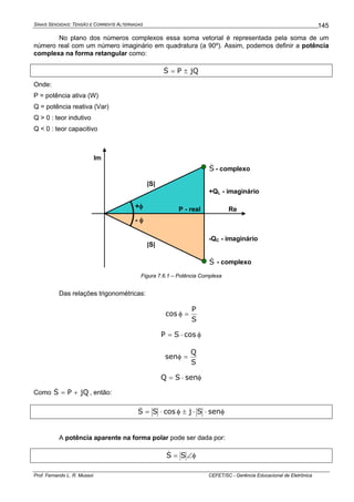 SINAIS SENOIDAIS: TENSÃO E CORRENTE ALTERNADAS
Prof. Fernando L. R. Mussoi CEFET/SC - Gerência Educacional de Eletrônica
145
No plano dos números complexos essa soma vetorial é representada pela soma de um
número real com um número imaginário em quadratura (a 90º). Assim, podemos definir a potência
complexa na forma retangular como:
jQPS ±=&
Onde:
P = potência ativa (W)
Q = potência reativa (Var)
Q > 0 : teor indutivo
Q < 0 : teor capacitivo
S& - complexo
Re
Im
+QL - imaginário
-QC - imaginário
P - real
S& - complexo
+φ
- φ
|S|
|S|
Figura 7.6.1 – Potência Complexa
Das relações trigonométricas:
S
P
cos =φ
φ⋅= cosSP
S
Q
sen =φ
φ⋅= senSQ
Como jQPS +=& , então:
φ⋅⋅±φ⋅= senSjcosSS&
A potência aparente na forma polar pode ser dada por:
φ∠= SS&
 