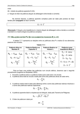 SINAIS SENOIDAIS: TENSÃO E CORRENTE ALTERNADAS
Prof. Fernando L. R. Mussoi CEFET/SC - Gerência Educacional de Eletrônica
146
onde:
|S| - módulo da potência aparente S (VA)
φ = ângulo do fator de potência (ângulo da defasagem entre tensão e corrente)
No domínio fasorial, a potência aparente complexa pode ser dada pelo produto do fasor
tensão pelo conjugado do fasor corrente.
*
IVS &&& ⋅=
Obsevação: O ângulo φ da impedância é o mesmo ângulo da defasagem entre a tensão e a corrente
e também é o mesmo ângulo da potência complexa.
7.7. RELAÇÕES ENTRE P E Q E OS ELEMENTOS PASSIVOS R, L E C.
A tabela 7.7.1 apresenta as relações entre as potências ativa P e reativa Q nos elementos
passivos dos circuitos.
Tabela 7.7.1
Potência Ativa no
Resistor R
Potência Reativa no
Capacitor C
Potência Reativa no
Indutor L
Potência numa
Impedância Mista Z
efRefRR IVP ⋅=
2
efRR IRP ⋅=
R
V
P
2
efR
R =
efCefCc IVQ ⋅=
2
efCcc IXQ ⋅=
c
2
efC
c
X
V
Q =
efLefLL IVQ ⋅=
2
efLLL IXQ ⋅=
L
2
efR
L
X
V
Q =
φ⋅= cosSPZ
φ⋅= senSQZ
efef IVS ⋅=
jQPSS +=φ∠=&
*
IVS &&& ⋅=
Para se fazer uma análise das potências num circuito elétrico, devemos usar o seguinte
procedimento (sugerido em Boylestad, 2003):
1. Encontre a potência ativa e a potência reativa para cada ramo i do circuito;
2. A potência ativa total do circuito é dada pela soma das potências ativas de cada ramo;
∑=
i
iT PP
3. A potência reativa total é dada pela diferença entre a soma das potências reativas indutivas e
a soma das potências reativas capacitivas;
∑∑ −=
i
iC
i
iLT QQQ
4. A potência aparente total é a hipotenusa do triângulo, dada pelo Teorema de Pitágoras:
( ) ( )2
T
2
TT QPS +=
5. O fator de potência é dado por:
S
P
FP =
 