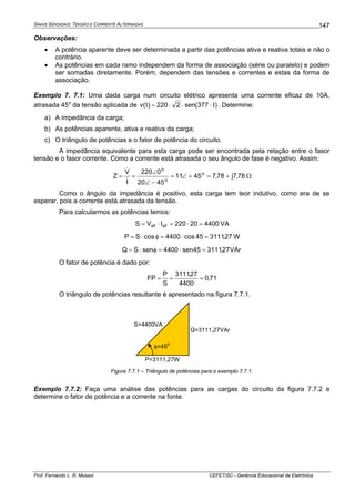 SINAIS SENOIDAIS: TENSÃO E CORRENTE ALTERNADAS
Prof. Fernando L. R. Mussoi CEFET/SC - Gerência Educacional de Eletrônica
147
Observações:
• A potência aparente deve ser determinada a partir das potências ativa e reativa totais e não o
contrário.
• As potências em cada ramo independem da forma de associação (série ou paralelo) e podem
ser somadas diretamente. Porém, dependem das tensões e correntes e estas da forma de
associação.
Exemplo 7. 7.1: Uma dada carga num circuito elétrico apresenta uma corrente eficaz de 10A,
atrasada 45o
da tensão aplicada de )t377(sen2220)t(v ⋅⋅⋅= . Determine:
a) A impedância da carga;
b) As potências aparente, ativa e reativa da carga;
c) O triângulo de potências e o fator de potência do circuito.
A impedância equivalente para esta carga pode ser encontrada pela relação entre o fasor
tensão e o fasor corrente. Como a corrente está atrasada o seu ângulo de fase é negativo. Assim:
78,7j78,74511
4520
0220
I
V
Z o
o
o
+=+∠=
−∠
∠
==
&
&
Ω
Como o ângulo da impedância é positivo, esta carga tem teor indutivo, como era de se
esperar, pois a corrente está atrasada da tensão.
Para calcularmos as potências temos:
440020220IVS efef =⋅=⋅= VA
27,311145cos4400cosSP =⋅=φ⋅= W
VAr27,311145sen4400senSQ =⋅=φ⋅=
O fator de potência é dado por:
71,0
4400
27,3111
S
P
FP ===
O triângulo de potências resultante é apresentado na figura 7.7.1.
S=4400VA
P=3111,27W
Q=3111,27VAr
φ=45
o
Figura 7.7.1 – Triângulo de potências para o exemplo 7.7.1.
Exemplo 7.7.2: Faça uma análise das potências para as cargas do circuito da figura 7.7.2 e
determine o fator de potência e a corrente na fonte.
 