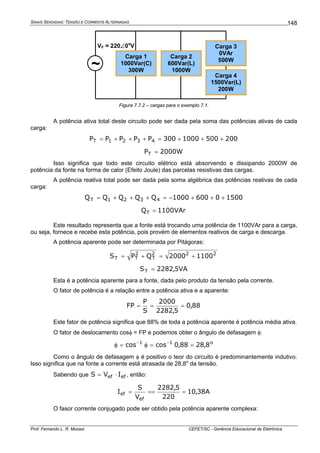 SINAIS SENOIDAIS: TENSÃO E CORRENTE ALTERNADAS
Prof. Fernando L. R. Mussoi CEFET/SC - Gerência Educacional de Eletrônica
148
Carga 1
1000Var(C)
300W
Carga 2
600Var(L)
1000W
Carga 3
0VAr
500W
Carga 4
1500Var(L)
200W
~
VF = 220∠0o
V
Figura 7.7.2 – cargas para o exemplo 7.1.
A potência ativa total deste circuito pode ser dada pela soma das potências ativas de cada
carga:
2005001000300PPPPP 4321T +++=+++=
W2000PT =
Isso significa que todo este circuito elétrico está absorvendo e dissipando 2000W de
potência da fonte na forma de calor (Efeito Joule) das parcelas resistivas das cargas.
A potência reativa total pode ser dada pela soma algébrica das potências reativas de cada
carga:
150006001000QQQQQ 4321T +++−=+++=
VAr1100QT =
Este resultado representa que a fonte está trocando uma potência de 1100VAr para a carga,
ou seja, fornece e recebe esta potência, pois provém de elementos reativos de carga e descarga.
A potência aparente pode ser determinada por Pitágoras:
222
T
2
TT 11002000QPS +=+=
VA5,2282ST =
Esta é a potência aparente para a fonte, dada pelo produto da tensão pela corrente.
O fator de potência é a relação entre a potência ativa e a aparente:
88,0
5,2282
2000
S
P
FP ===
Este fator de potência significa que 88% de toda a potência aparente é potência média ativa.
O fator de deslocamento cosφ = FP e podemos obter o ângulo de defasagem φ:
o11
8,2888,0coscos ==φ=φ −−
Como o ângulo de defasagem φ é positivo o teor do circuito é predominantemente indutivo.
Isso significa que na fonte a corrente está atrasada de 28,8o
da tensão.
Sabendo que efef IVS ⋅= , então:
A38,10
220
5,2282
V
S
I
ef
ef ====
O fasor corrente conjugado pode ser obtido pela potência aparente complexa:
 