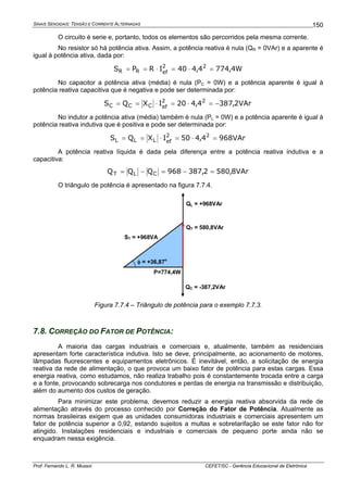 SINAIS SENOIDAIS: TENSÃO E CORRENTE ALTERNADAS
Prof. Fernando L. R. Mussoi CEFET/SC - Gerência Educacional de Eletrônica
150
O circuito é serie e, portanto, todos os elementos são percorridos pela mesma corrente.
No resistor só há potência ativa. Assim, a potência reativa é nula (QR = 0VAr) e a aparente é
igual à potência ativa, dada por:
W4,7744,440IRPS 22
efRR =⋅=⋅==
No capacitor a potência ativa (média) é nula (PC = 0W) e a potência aparente é igual à
potência reativa capacitiva que é negativa e pode ser determinada por:
VAr2,3874,420IXQS 22
efCCC −=⋅=⋅==
No indutor a potência ativa (média) também é nula (PL = 0W) e a potência aparente é igual à
potência reativa indutiva que é positiva e pode ser determinada por:
VAr9684,450IXQS 22
efLLL =⋅=⋅==
A potência reativa líquida é dada pela diferença entre a potência reativa indutiva e a
capacitiva:
VAr8,5802,387968QQQ CLT =−=−=
O triângulo de potência é apresentado na figura 7.7.4.
P=774,4W
QL = +968VAr
QT = 580,8VAr
ST = +968VA
QC = -387,2VAr
φ = +36,87o
Figura 7.7.4 – Triângulo de potência para o exemplo 7.7.3.
7.8. CORREÇÃO DO FATOR DE POTÊNCIA:
A maioria das cargas industriais e comerciais e, atualmente, também as residenciais
apresentam forte característica indutiva. Isto se deve, principalmente, ao acionamento de motores,
lâmpadas fluorescentes e equipamentos eletrônicos. É inevitável, então, a solicitação de energia
reativa da rede de alimentação, o que provoca um baixo fator de potência para estas cargas. Essa
energia reativa, como estudamos, não realiza trabalho pois é constantemente trocada entre a carga
e a fonte, provocando sobrecarga nos condutores e perdas de energia na transmissão e distribuição,
além do aumento dos custos de geração.
Para minimizar este problema, devemos reduzir a energia reativa absorvida da rede de
alimentação através do processo conhecido por Correção do Fator de Potência. Atualmente as
normas brasileiras exigem que as unidades consumidoras industriais e comerciais apresentem um
fator de potência superior a 0,92, estando sujeitos a multas e sobretarifação se este fator não for
atingido. Instalações residenciais e industriais e comerciais de pequeno porte ainda não se
enquadram nessa exigência.
 